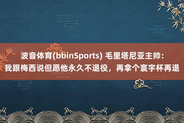 波音体育(bbinSports) 毛里塔尼亚主帅：我跟梅西说但愿他永久不退役，再拿个寰宇杯再退