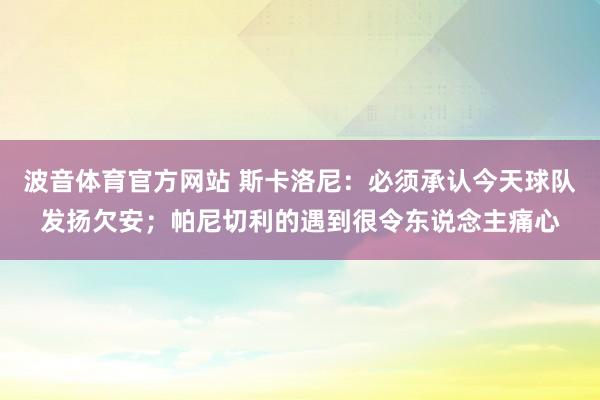 波音体育官方网站 斯卡洛尼：必须承认今天球队发扬欠安；帕尼切利的遇到很令东说念主痛心