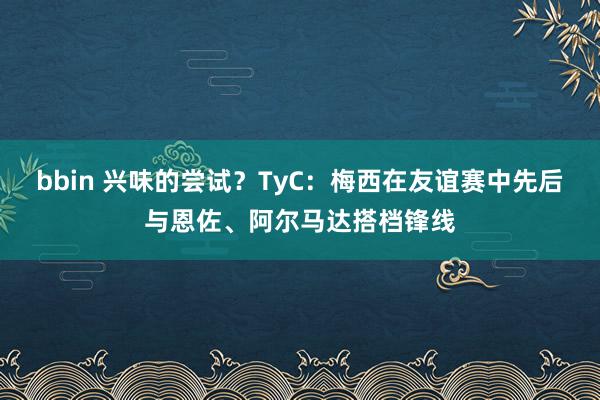 bbin 兴味的尝试？TyC：梅西在友谊赛中先后与恩佐、阿尔马达搭档锋线