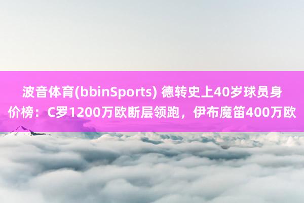 波音体育(bbinSports) 德转史上40岁球员身价榜：C罗1200万欧断层领跑，伊布魔笛400万欧