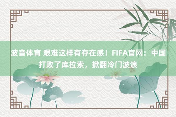 波音体育 艰难这样有存在感！FIFA官网：中国打败了库拉索，掀翻冷门波浪