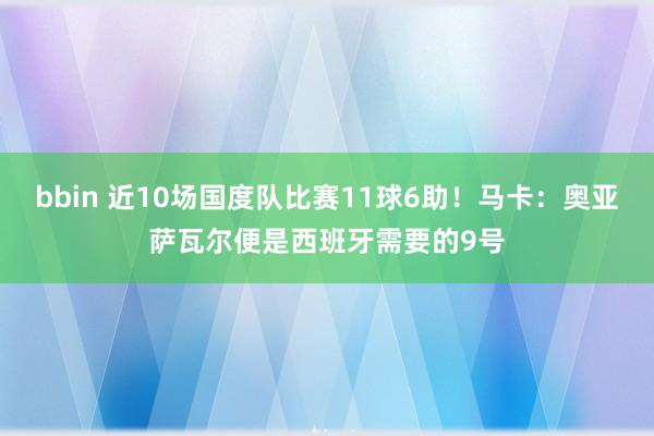 bbin 近10场国度队比赛11球6助！马卡：奥亚萨瓦尔便是西班牙需要的9号