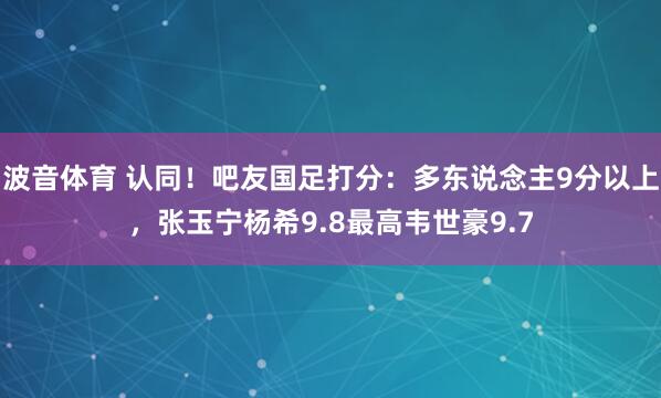 波音体育 认同！吧友国足打分：多东说念主9分以上，张玉宁杨希9.8最高韦世豪9.7