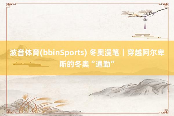 波音体育(bbinSports) 冬奥漫笔｜穿越阿尔卑斯的冬奥“通勤”