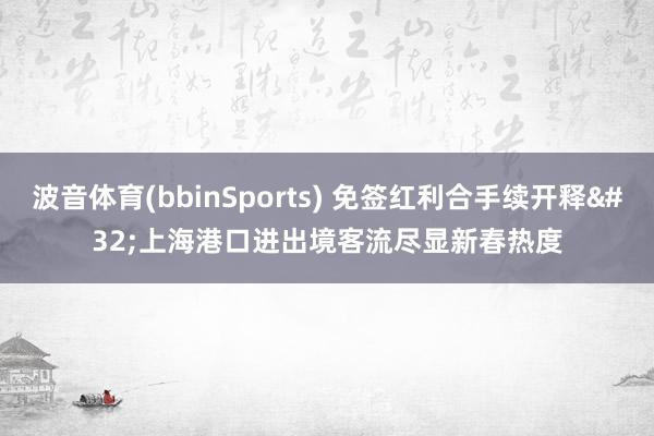 波音体育(bbinSports) 免签红利合手续开释 上海港口进出境客流尽显新春热度