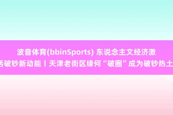 波音体育(bbinSports) 东说念主文经济激活破钞新动能丨天津老街区缘何“破圈”成为破钞热土？