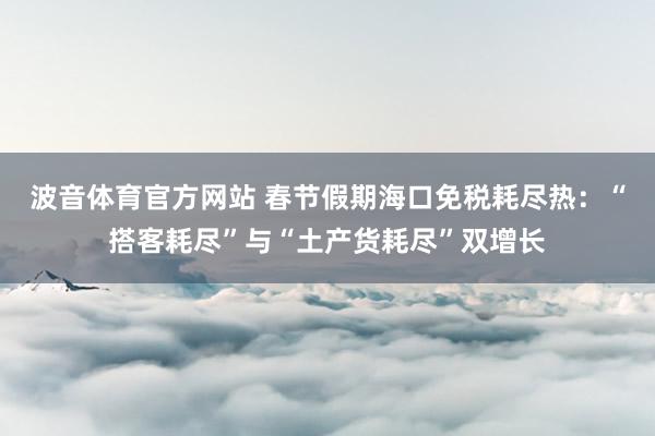 波音体育官方网站 春节假期海口免税耗尽热：“搭客耗尽”与“土产货耗尽”双增长