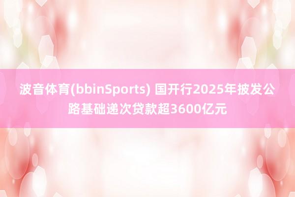 波音体育(bbinSports) 国开行2025年披发公路基础递次贷款超3600亿元