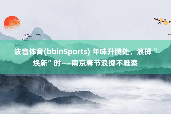 波音体育(bbinSports) 年味升腾处，浪掷“焕新”时——南京春节浪掷不雅察