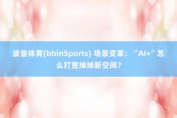 波音体育(bbinSports) 场景变革：“AI+”怎么打宽绰绰新空间？