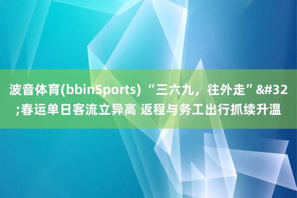 波音体育(bbinSports) “三六九，往外走” 春运单日客流立异高 返程与务工出行抓续升温