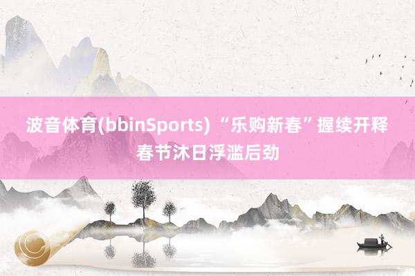 波音体育(bbinSports) “乐购新春”握续开释春节沐日浮滥后劲