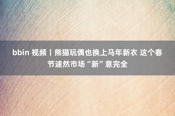 bbin 视频丨熊猫玩偶也换上马年新衣 这个春节遽然市场“新”意完全