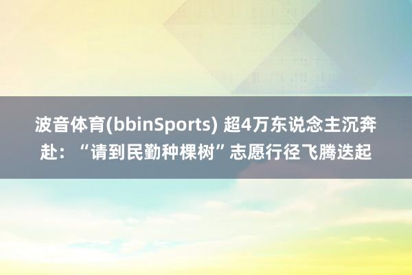 波音体育(bbinSports) 超4万东说念主沉奔赴：“请到民勤种棵树”志愿行径飞腾迭起