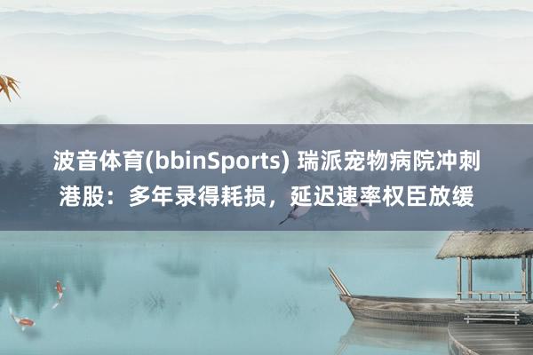 波音体育(bbinSports) 瑞派宠物病院冲刺港股：多年录得耗损，延迟速率权臣放缓