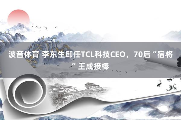 波音体育 李东生卸任TCL科技CEO，70后“宿将”王成接棒