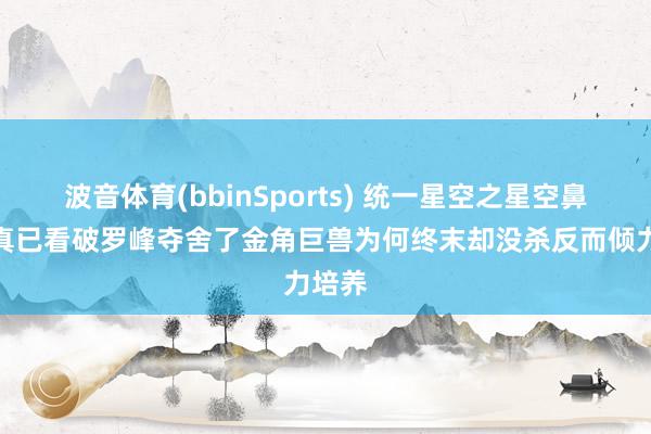波音体育(bbinSports) 统一星空之星空鼻祖果真已看破罗峰夺舍了金角巨兽为何终末却没杀反而倾力培养