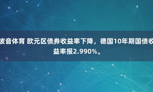 波音体育 欧元区债券收益率下降，德国10年期国债收益率报2.990%。