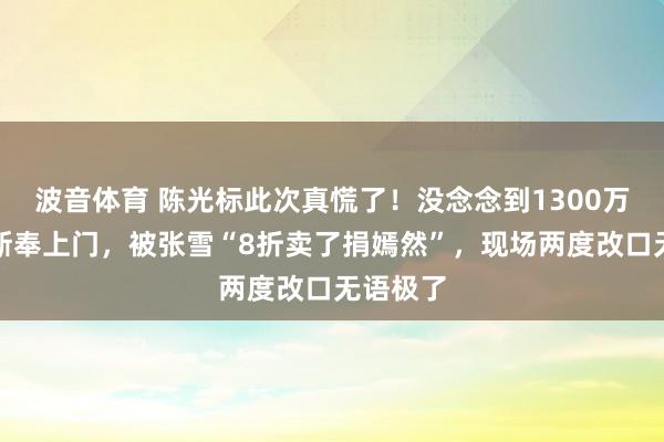 波音体育 陈光标此次真慌了！没念念到1300万劳斯莱斯奉上门，被张雪“8折卖了捐嫣然”，现场两度改口无语极了