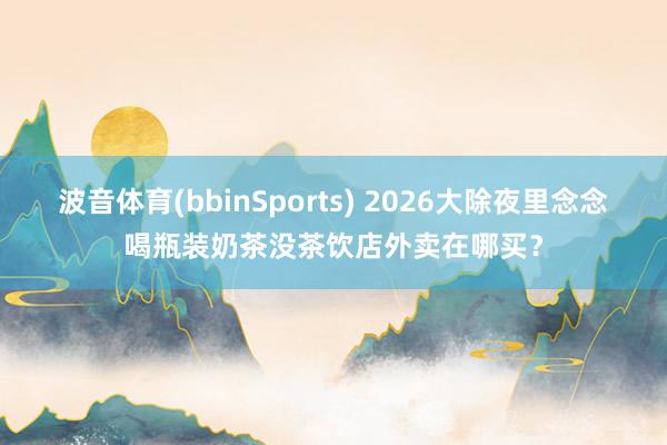 波音体育(bbinSports) 2026大除夜里念念喝瓶装奶茶没茶饮店外卖在哪买？
