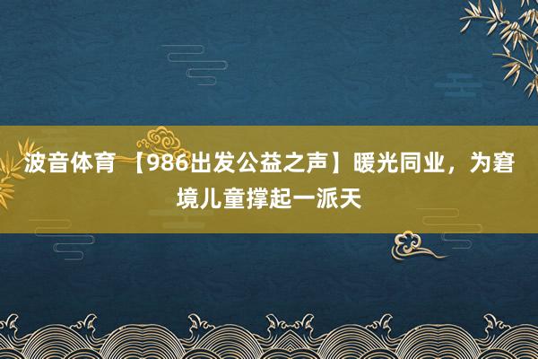 波音体育 【986出发公益之声】暖光同业，为窘境儿童撑起一派天