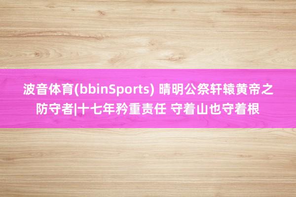 波音体育(bbinSports) 晴明公祭轩辕黄帝之防守者|十七年矜重责任 守着山也守着根