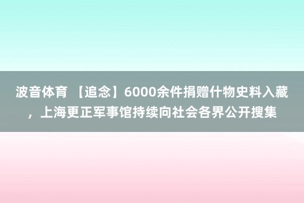 波音体育 【追念】6000余件捐赠什物史料入藏，上海更正军事馆持续向社会各界公开搜集