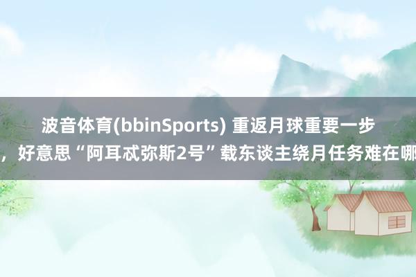 波音体育(bbinSports) 重返月球重要一步，好意思“阿耳忒弥斯2号”载东谈主绕月任务难在哪