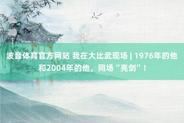 波音体育官方网站 我在大比武现场 | 1976年的他和2004年的他，同场“亮剑”！