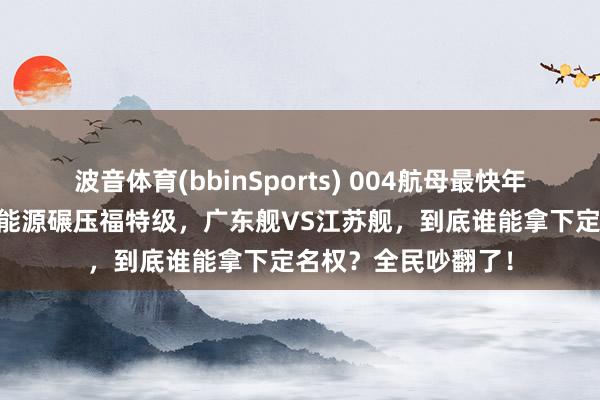 波音体育(bbinSports) 004航母最快年下面水，12万吨核能源碾压福特级，广东舰VS江苏舰，到底谁能拿下定名权？全民吵翻了！