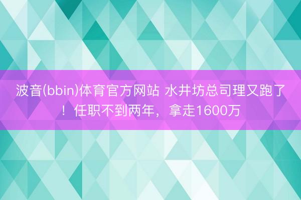 波音(bbin)体育官方网站 水井坊总司理又跑了！任职不到两年，拿走1600万