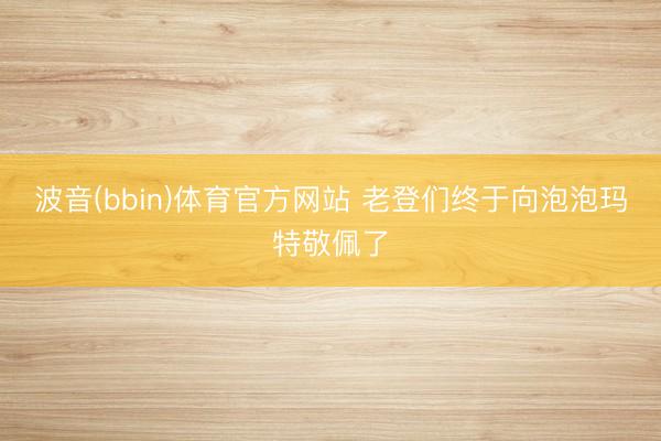波音(bbin)体育官方网站 老登们终于向泡泡玛特敬佩了