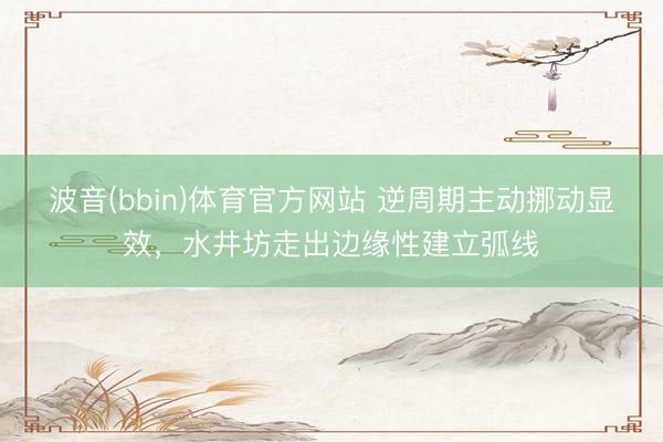 波音(bbin)体育官方网站 逆周期主动挪动显效，水井坊走出边缘性建立弧线