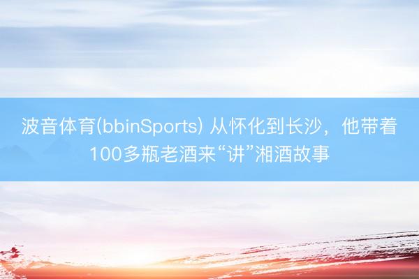 波音体育(bbinSports) 从怀化到长沙，他带着100多瓶老酒来“讲”湘酒故事