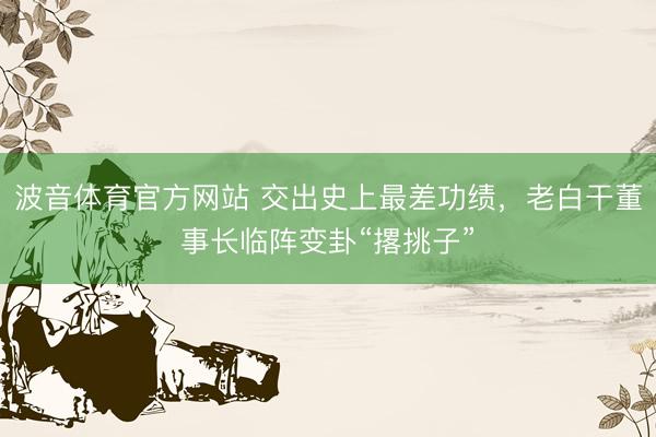 波音体育官方网站 交出史上最差功绩，老白干董事长临阵变卦“撂挑子”