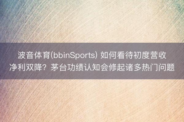 波音体育(bbinSports) 如何看待初度营收净利双降？茅台功绩认知会修起诸多热门问题