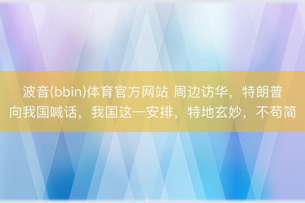波音(bbin)体育官方网站 周边访华，特朗普向我国喊话，我国这一安排，特地玄妙，不苟简