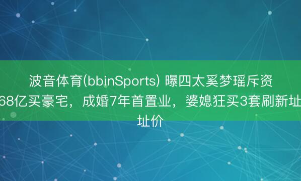 波音体育(bbinSports) 曝四太奚梦瑶斥资1.68亿买豪宅，成婚7年首置业，婆媳狂买3套刷新址价