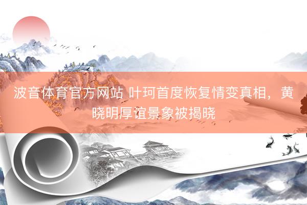 波音体育官方网站 叶珂首度恢复情变真相，黄晓明厚谊景象被揭晓