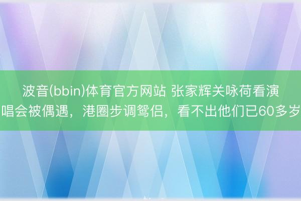 波音(bbin)体育官方网站 张家辉关咏荷看演唱会被偶遇，港圈步调鸳侣，看不出他们已60多岁