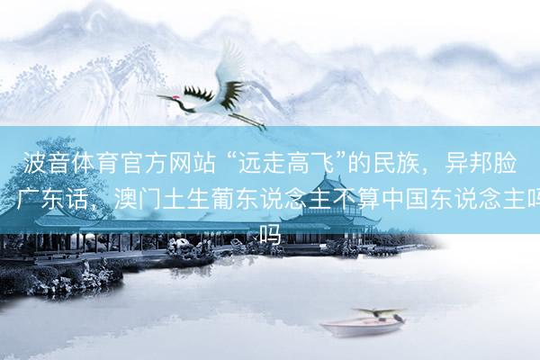 波音体育官方网站 “远走高飞”的民族，异邦脸、广东话，澳门土生葡东说念主不算中国东说念主吗