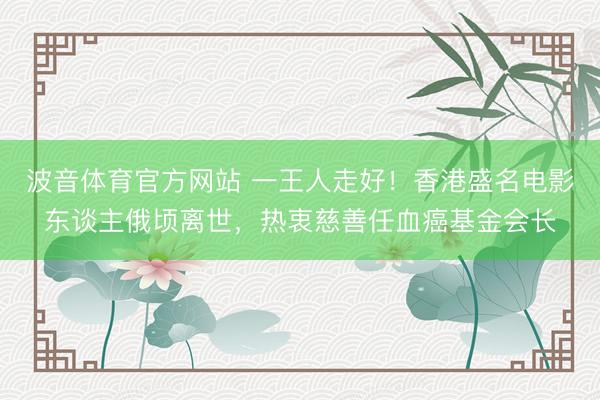 波音体育官方网站 一王人走好！香港盛名电影东谈主俄顷离世，热衷慈善任血癌基金会长