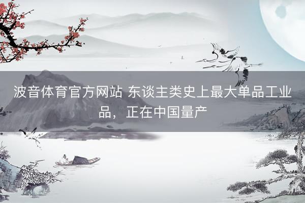 波音体育官方网站 东谈主类史上最大单品工业品，正在中国量产