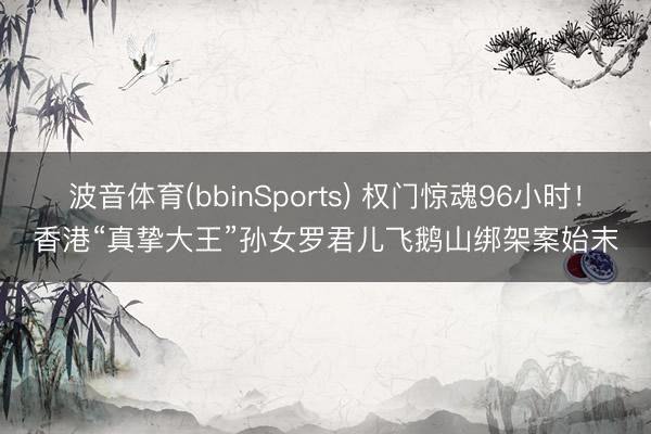 波音体育(bbinSports) 权门惊魂96小时！香港“真挚大王”孙女罗君儿飞鹅山绑架案始末