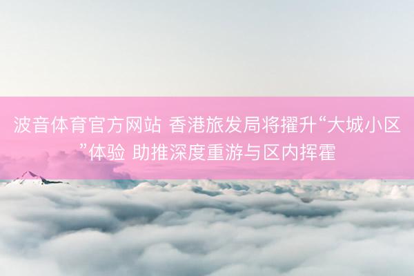 波音体育官方网站 香港旅发局将擢升“大城小区”体验 助推深度重游与区内挥霍