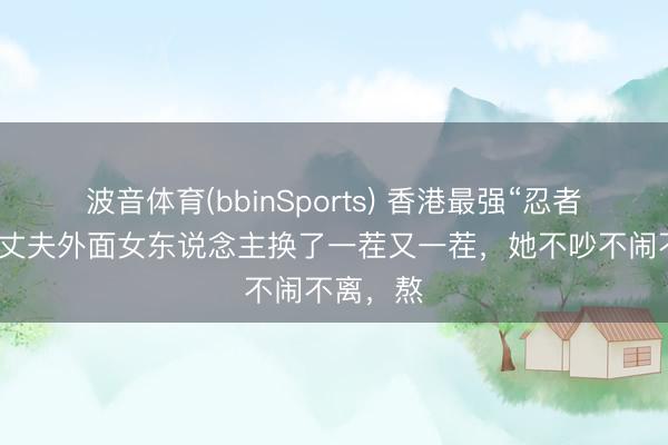 波音体育(bbinSports) 香港最强“忍者”原配：丈夫外面女东说念主换了一茬又一茬，她不吵不闹不离，熬