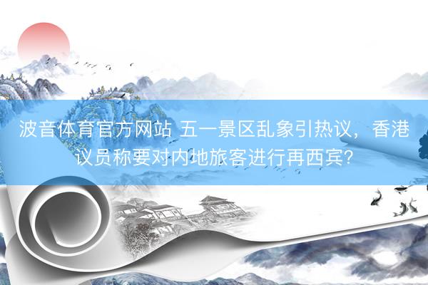 波音体育官方网站 五一景区乱象引热议，香港议员称要对内地旅客进行再西宾？