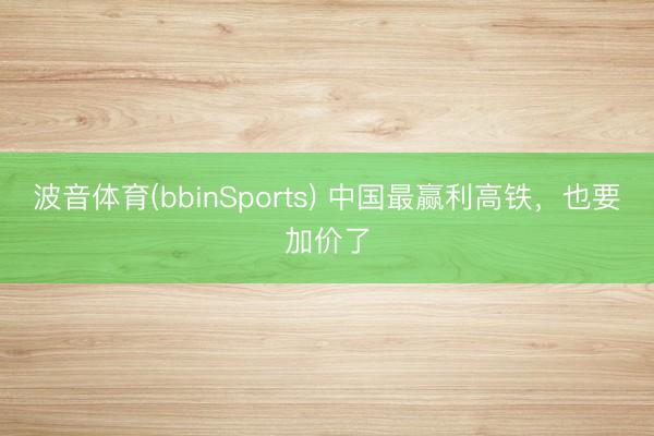 波音体育(bbinSports) 中国最赢利高铁，也要加价了