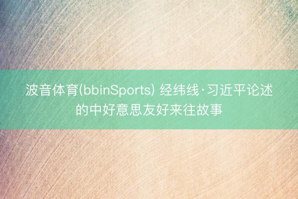 波音体育(bbinSports) 经纬线·习近平论述的中好意思友好来往故事
