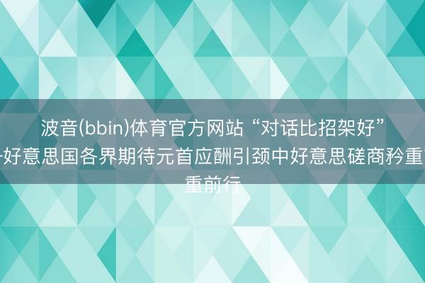 波音(bbin)体育官方网站 “对话比招架好”——好意思国各界期待元首应酬引颈中好意思磋商矜重前行